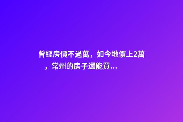 曾經房價不過萬，如今地價上2萬，常州的房子還能買嗎，買哪里？